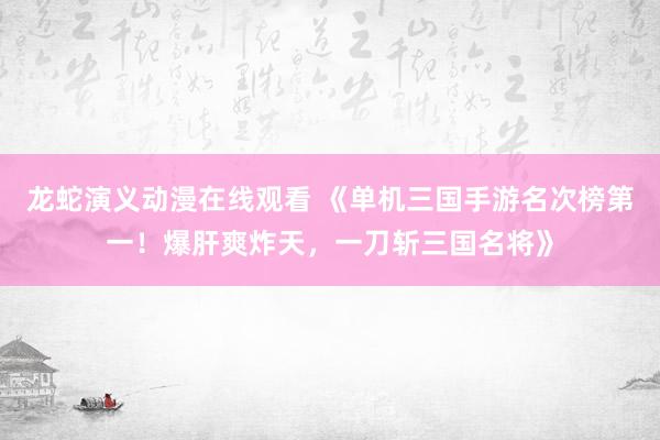 龙蛇演义动漫在线观看 《单机三国手游名次榜第一！爆肝爽炸天，一刀斩三国名将》