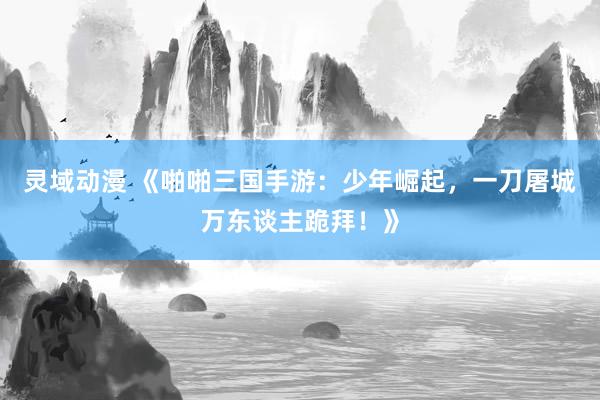 灵域动漫 《啪啪三国手游：少年崛起，一刀屠城万东谈主跪拜！》