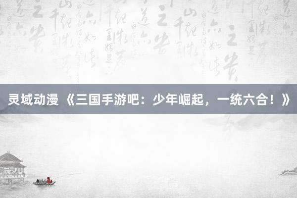 灵域动漫 《三国手游吧：少年崛起，一统六合！》
