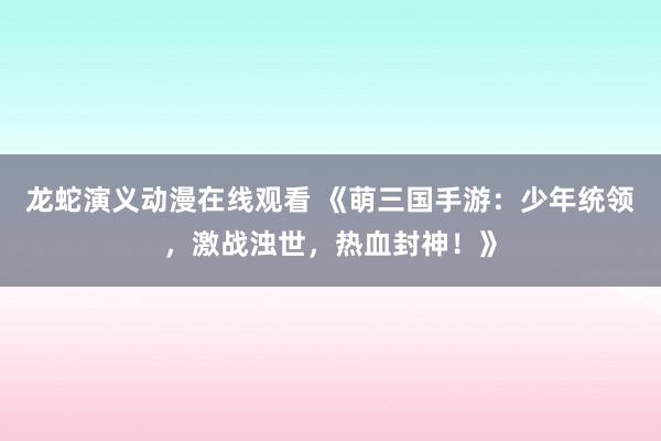 龙蛇演义动漫在线观看 《萌三国手游：少年统领，激战浊世，热血封神！》