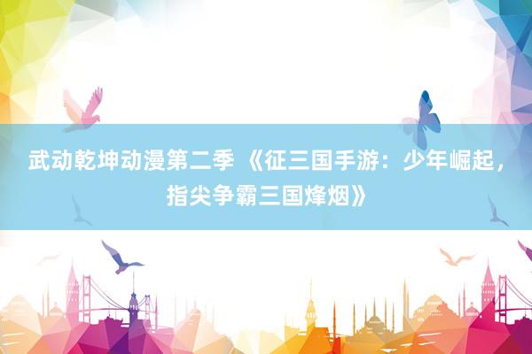 武动乾坤动漫第二季 《征三国手游：少年崛起，指尖争霸三国烽烟》