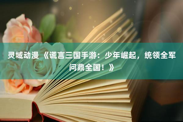 灵域动漫 《谎言三国手游：少年崛起，统领全军问鼎全国！》