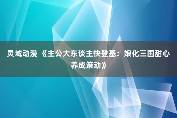 灵域动漫 《主公大东谈主快登基：娘化三国甜心养成策动》