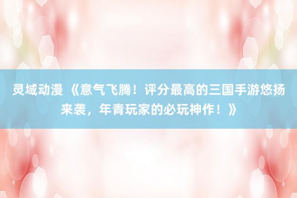 灵域动漫 《意气飞腾！评分最高的三国手游悠扬来袭，年青玩家的必玩神作！》
