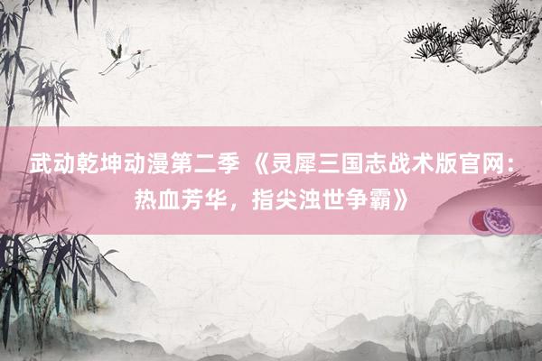 武动乾坤动漫第二季 《灵犀三国志战术版官网：热血芳华，指尖浊世争霸》