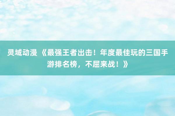 灵域动漫 《最强王者出击！年度最佳玩的三国手游排名榜，不屈来战！》