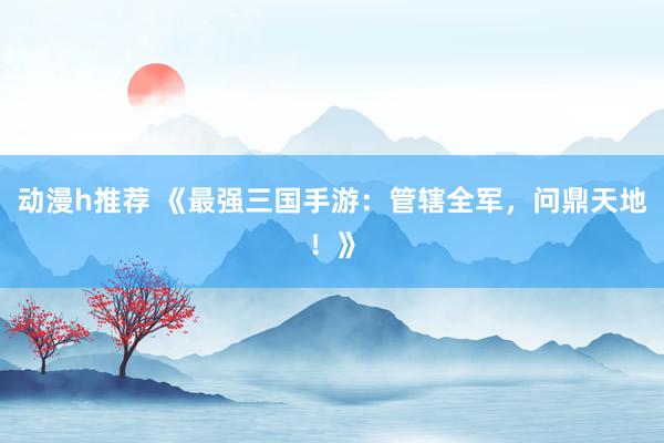 动漫h推荐 《最强三国手游：管辖全军，问鼎天地！》