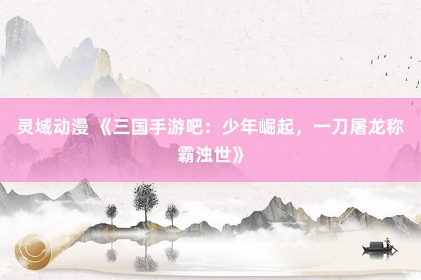 灵域动漫 《三国手游吧：少年崛起，一刀屠龙称霸浊世》