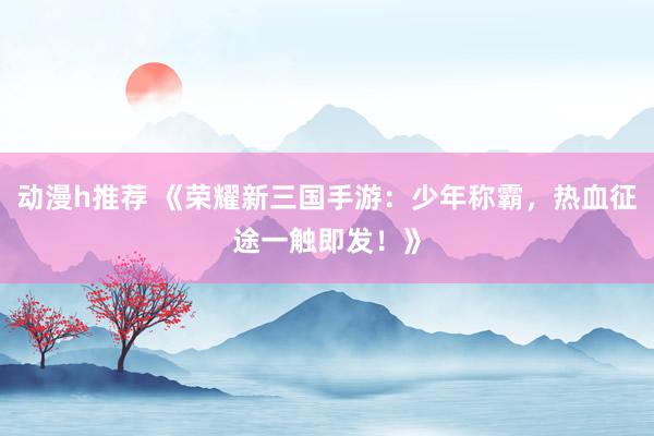 动漫h推荐 《荣耀新三国手游：少年称霸，热血征途一触即发！》