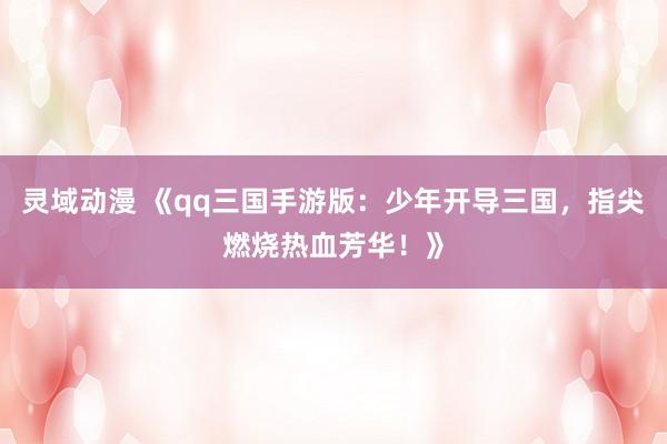 灵域动漫 《qq三国手游版：少年开导三国，指尖燃烧热血芳华！》