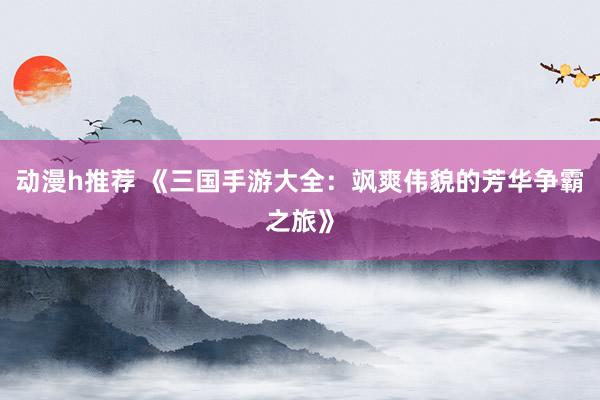 动漫h推荐 《三国手游大全：飒爽伟貌的芳华争霸之旅》