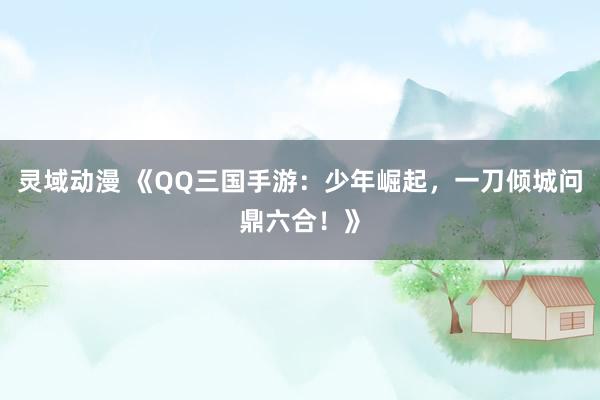 灵域动漫 《QQ三国手游：少年崛起，一刀倾城问鼎六合！》