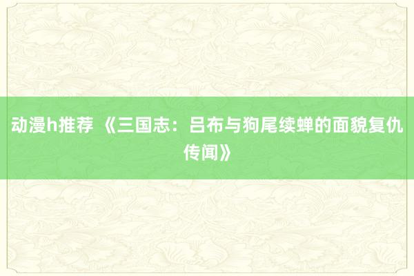 动漫h推荐 《三国志：吕布与狗尾续蝉的面貌复仇传闻》