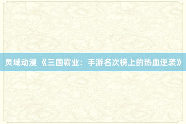 灵域动漫 《三国霸业：手游名次榜上的热血逆袭》