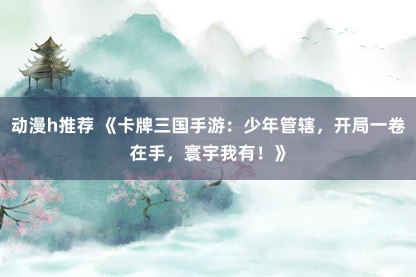 动漫h推荐 《卡牌三国手游：少年管辖，开局一卷在手，寰宇我有！》