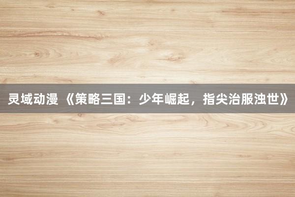 灵域动漫 《策略三国：少年崛起，指尖治服浊世》