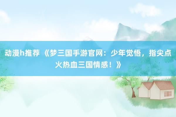 动漫h推荐 《梦三国手游官网：少年觉悟，指尖点火热血三国情感！》