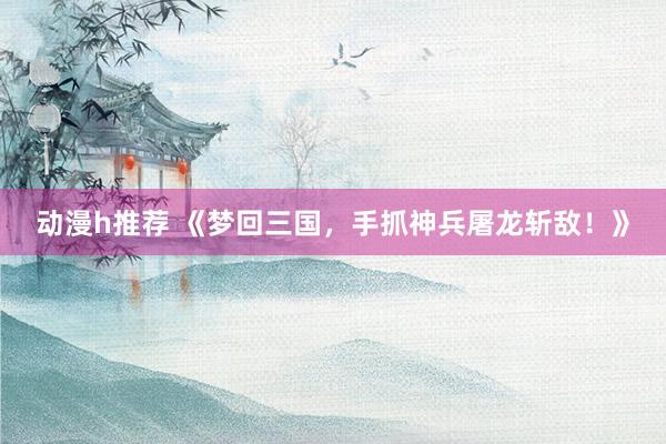 动漫h推荐 《梦回三国，手抓神兵屠龙斩敌！》