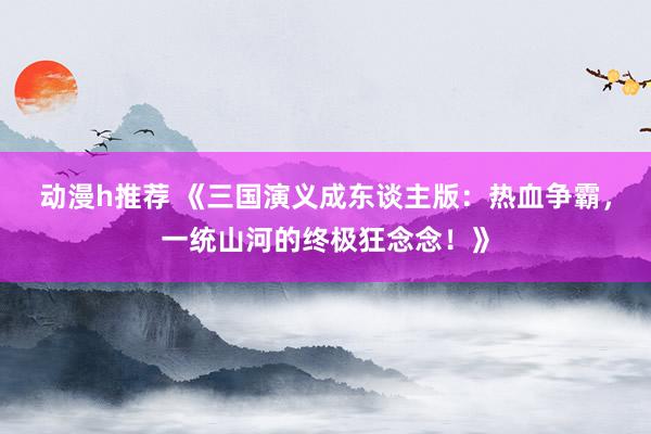 动漫h推荐 《三国演义成东谈主版：热血争霸，一统山河的终极狂念念！》