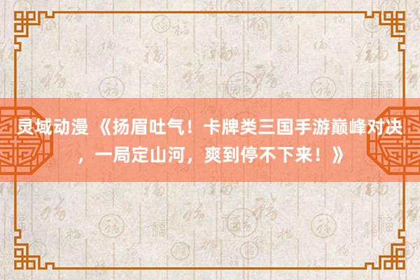 灵域动漫 《扬眉吐气！卡牌类三国手游巅峰对决，一局定山河，爽到停不下来！》