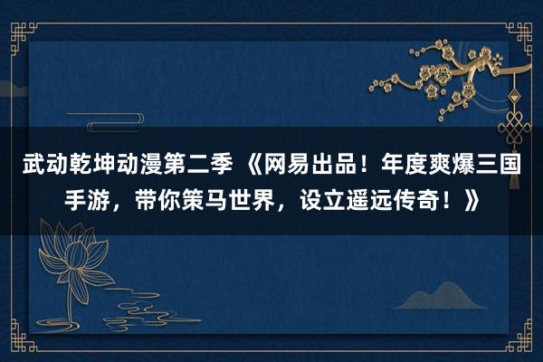 武动乾坤动漫第二季 《网易出品！年度爽爆三国手游，带你策马世界，设立遥远传奇！》