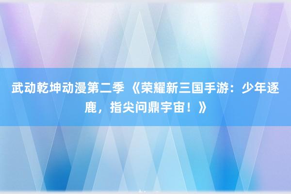 武动乾坤动漫第二季 《荣耀新三国手游：少年逐鹿，指尖问鼎宇宙！》