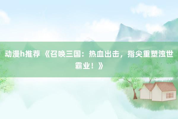 动漫h推荐 《召唤三国：热血出击，指尖重塑浊世霸业！》