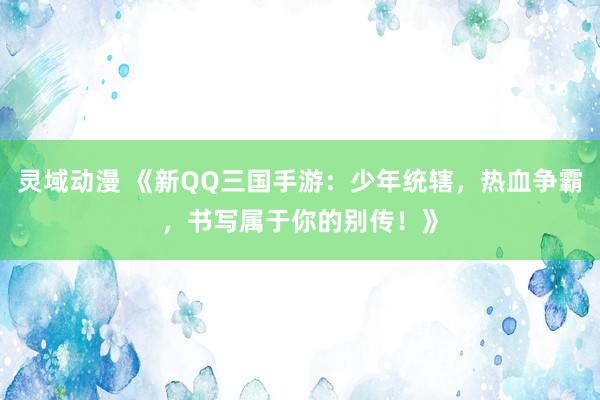 灵域动漫 《新QQ三国手游：少年统辖，热血争霸，书写属于你的别传！》