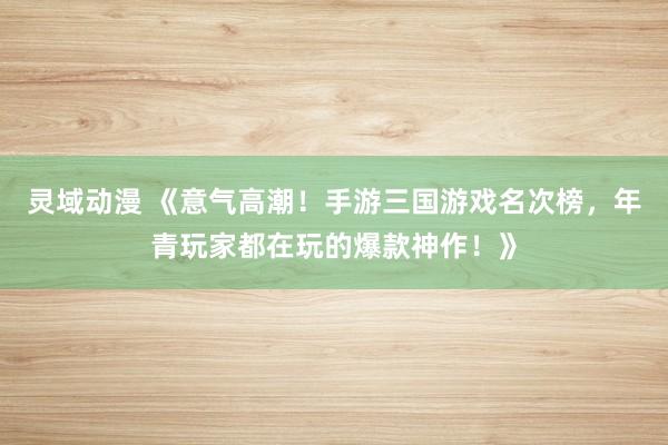 灵域动漫 《意气高潮！手游三国游戏名次榜，年青玩家都在玩的爆款神作！》