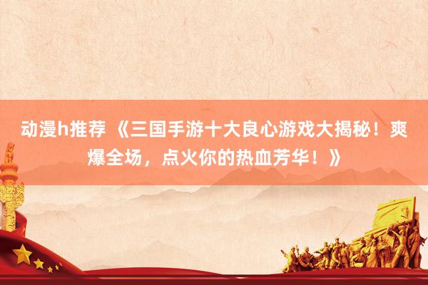 动漫h推荐 《三国手游十大良心游戏大揭秘！爽爆全场，点火你的热血芳华！》