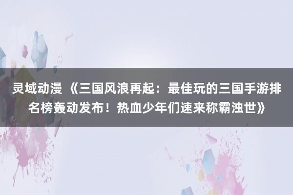 灵域动漫 《三国风浪再起：最佳玩的三国手游排名榜轰动发布！热血少年们速来称霸浊世》