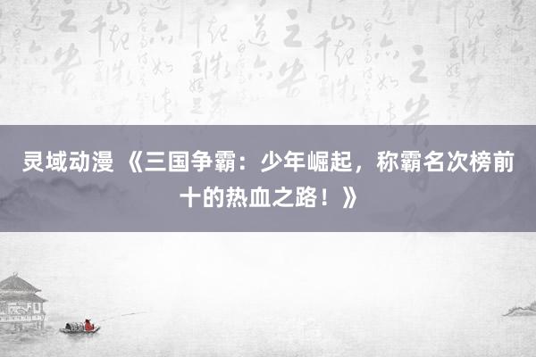 灵域动漫 《三国争霸：少年崛起，称霸名次榜前十的热血之路！》