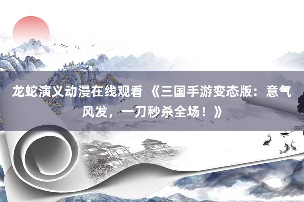龙蛇演义动漫在线观看 《三国手游变态版：意气风发，一刀秒杀全场！》