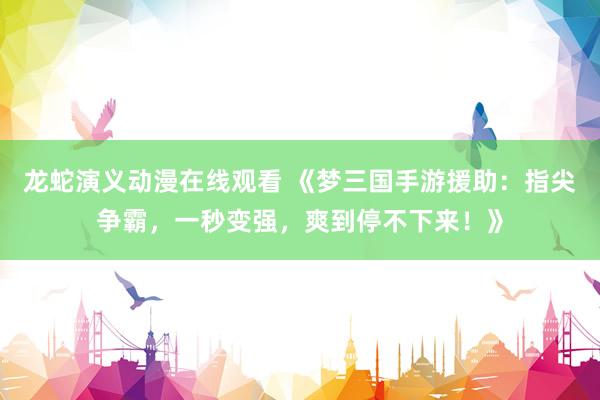 龙蛇演义动漫在线观看 《梦三国手游援助：指尖争霸，一秒变强，爽到停不下来！》