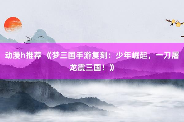 动漫h推荐 《梦三国手游复刻：少年崛起，一刀屠龙震三国！》