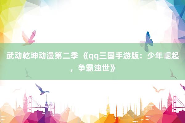 武动乾坤动漫第二季 《qq三国手游版：少年崛起，争霸浊世》