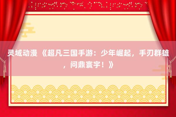 灵域动漫 《超凡三国手游：少年崛起，手刃群雄，问鼎寰宇！》