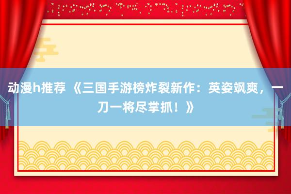 动漫h推荐 《三国手游榜炸裂新作：英姿飒爽，一刀一将尽掌抓！》