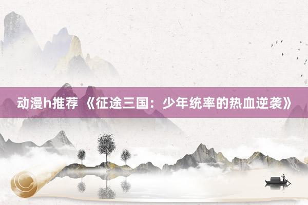 动漫h推荐 《征途三国：少年统率的热血逆袭》