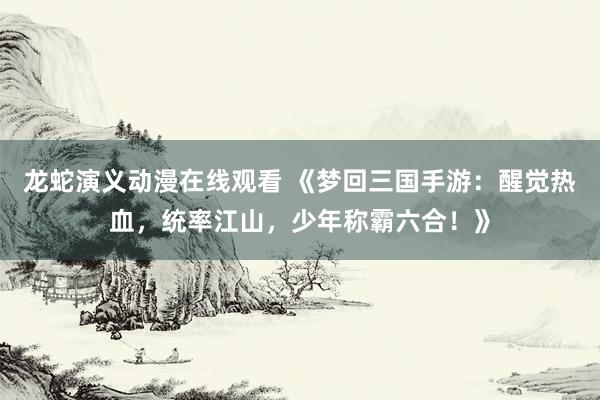 龙蛇演义动漫在线观看 《梦回三国手游：醒觉热血，统率江山，少年称霸六合！》