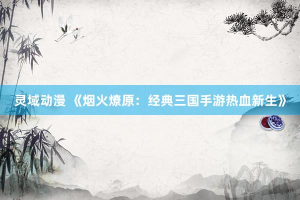 灵域动漫 《烟火燎原：经典三国手游热血新生》