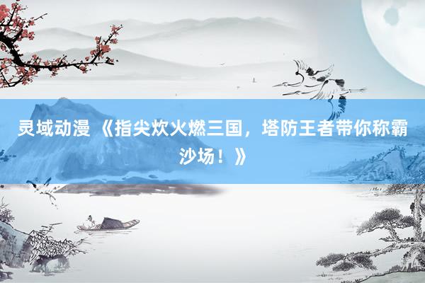 灵域动漫 《指尖炊火燃三国，塔防王者带你称霸沙场！》