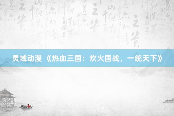灵域动漫 《热血三国：炊火国战，一统天下》