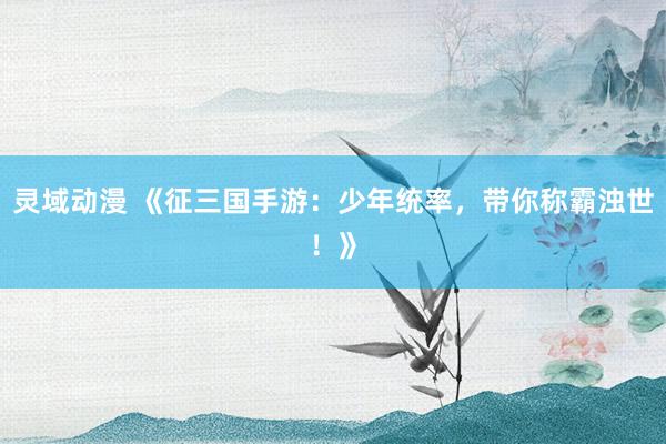 灵域动漫 《征三国手游：少年统率，带你称霸浊世！》
