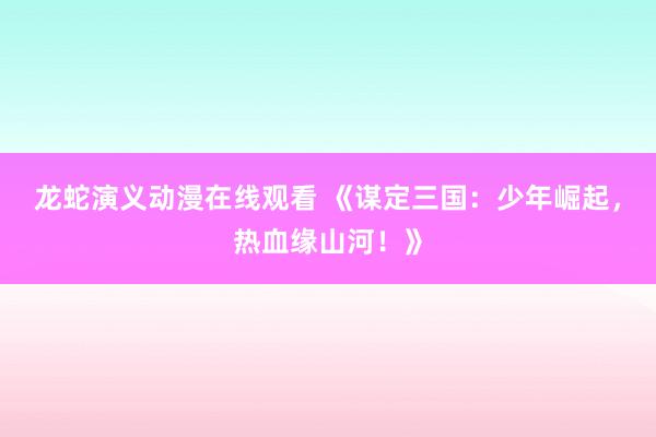 龙蛇演义动漫在线观看 《谋定三国：少年崛起，热血缘山河！》