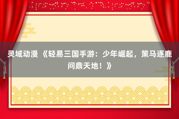 灵域动漫 《轻易三国手游：少年崛起，策马逐鹿问鼎天地！》