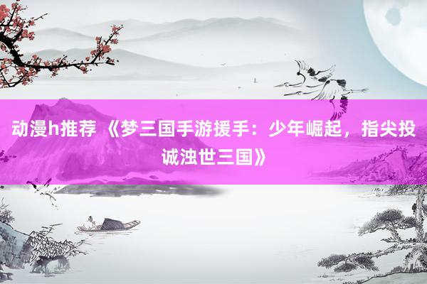 动漫h推荐 《梦三国手游援手：少年崛起，指尖投诚浊世三国》