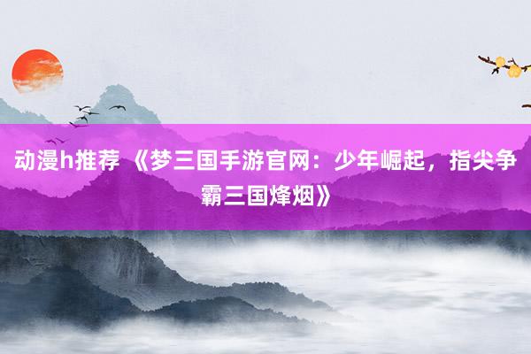 动漫h推荐 《梦三国手游官网：少年崛起，指尖争霸三国烽烟》
