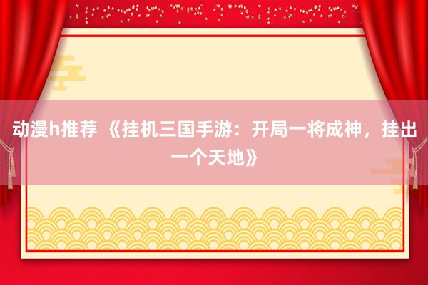 动漫h推荐 《挂机三国手游：开局一将成神，挂出一个天地》