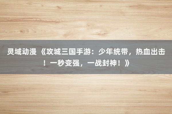 灵域动漫 《攻城三国手游：少年统带，热血出击！一秒变强，一战封神！》
